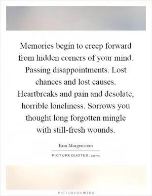 Memories begin to creep forward from hidden corners of your mind. Passing disappointments. Lost chances and lost causes. Heartbreaks and pain and desolate, horrible loneliness. Sorrows you thought long forgotten mingle with still-fresh wounds Picture Quote #1
