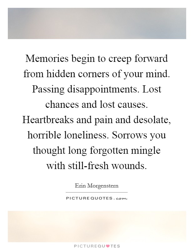 Memories begin to creep forward from hidden corners of your mind. Passing disappointments. Lost chances and lost causes. Heartbreaks and pain and desolate, horrible loneliness. Sorrows you thought long forgotten mingle with still-fresh wounds Picture Quote #1
