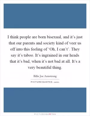 I think people are born bisexual, and it’s just that our parents and society kind of veer us off into this feeling of ‘Oh, I can’t’. They say it’s taboo. It’s ingrained in our heads that it’s bad, when it’s not bad at all. It’s a very beautiful thing Picture Quote #1