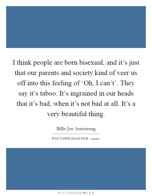 I think people are born bisexual, and it's just that our parents and society kind of veer us off into this feeling of ‘Oh, I can't'. They say it's taboo. It's ingrained in our heads that it's bad, when it's not bad at all. It's a very beautiful thing Picture Quote #1