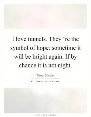 I love tunnels. They ‘re the symbol of hope: sometime it will be bright again. If by chance it is not night Picture Quote #1