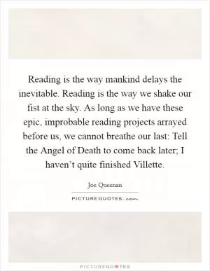 Reading is the way mankind delays the inevitable. Reading is the way we shake our fist at the sky. As long as we have these epic, improbable reading projects arrayed before us, we cannot breathe our last: Tell the Angel of Death to come back later; I haven’t quite finished Villette Picture Quote #1