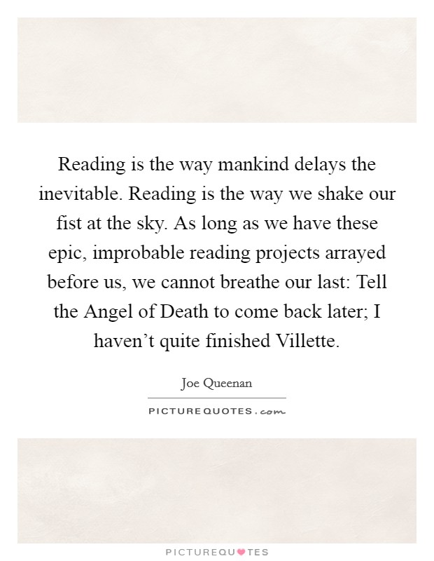 Reading is the way mankind delays the inevitable. Reading is the way we shake our fist at the sky. As long as we have these epic, improbable reading projects arrayed before us, we cannot breathe our last: Tell the Angel of Death to come back later; I haven't quite finished Villette Picture Quote #1
