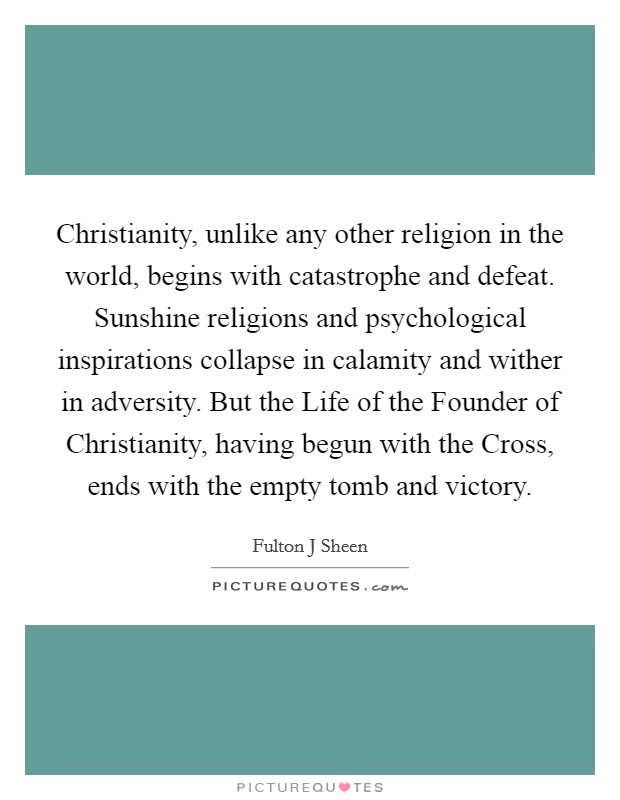 Christianity, unlike any other religion in the world, begins with catastrophe and defeat. Sunshine religions and psychological inspirations collapse in calamity and wither in adversity. But the Life of the Founder of Christianity, having begun with the Cross, ends with the empty tomb and victory Picture Quote #1