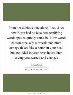 From her dubious tone alone, I could see how Karin had no idea how terrifying words spoken quietly could be. How words chosen precisely to wreak maximum damage ticked like a bomb in your head, but exploded in your heart hours later, leaving you scarred and changed Picture Quote #1