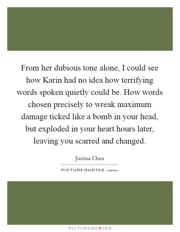 From her dubious tone alone, I could see how Karin had no idea how terrifying words spoken quietly could be. How words chosen precisely to wreak maximum damage ticked like a bomb in your head, but exploded in your heart hours later, leaving you scarred and changed Picture Quote #1