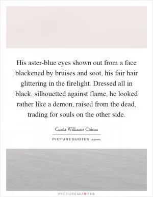 His aster-blue eyes shown out from a face blackened by bruises and soot, his fair hair glittering in the firelight. Dressed all in black, silhouetted against flame, he looked rather like a demon, raised from the dead, trading for souls on the other side Picture Quote #1