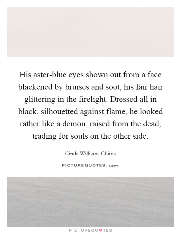 His aster-blue eyes shown out from a face blackened by bruises and soot, his fair hair glittering in the firelight. Dressed all in black, silhouetted against flame, he looked rather like a demon, raised from the dead, trading for souls on the other side Picture Quote #1