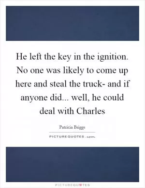 He left the key in the ignition. No one was likely to come up here and steal the truck- and if anyone did... well, he could deal with Charles Picture Quote #1