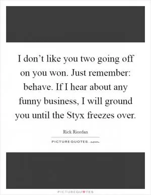 I don’t like you two going off on you won. Just remember: behave. If I hear about any funny business, I will ground you until the Styx freezes over Picture Quote #1