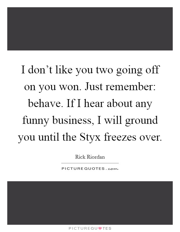 I don't like you two going off on you won. Just remember: behave. If I hear about any funny business, I will ground you until the Styx freezes over Picture Quote #1