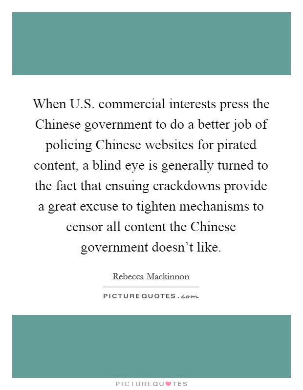 When U.S. commercial interests press the Chinese government to do a better job of policing Chinese websites for pirated content, a blind eye is generally turned to the fact that ensuing crackdowns provide a great excuse to tighten mechanisms to censor all content the Chinese government doesn't like Picture Quote #1