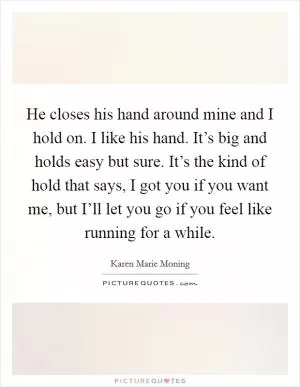 He closes his hand around mine and I hold on. I like his hand. It’s big and holds easy but sure. It’s the kind of hold that says, I got you if you want me, but I’ll let you go if you feel like running for a while Picture Quote #1