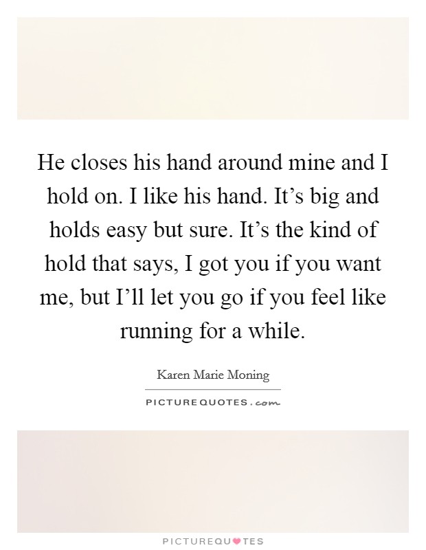 He closes his hand around mine and I hold on. I like his hand. It's big and holds easy but sure. It's the kind of hold that says, I got you if you want me, but I'll let you go if you feel like running for a while Picture Quote #1
