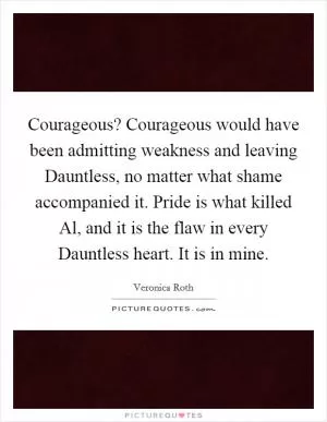 Courageous? Courageous would have been admitting weakness and leaving Dauntless, no matter what shame accompanied it. Pride is what killed Al, and it is the flaw in every Dauntless heart. It is in mine Picture Quote #1