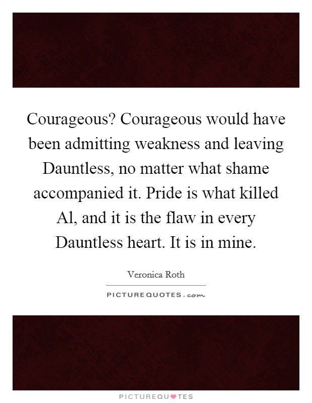 Courageous? Courageous would have been admitting weakness and leaving Dauntless, no matter what shame accompanied it. Pride is what killed Al, and it is the flaw in every Dauntless heart. It is in mine Picture Quote #1