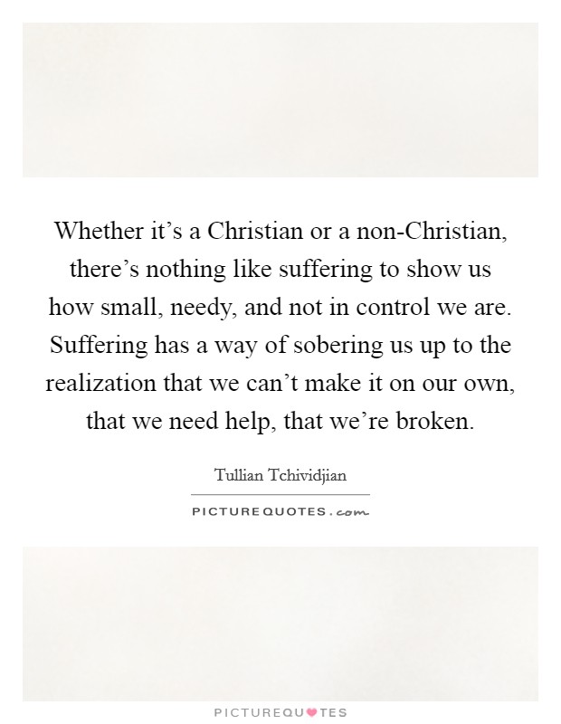 Whether it's a Christian or a non-Christian, there's nothing like suffering to show us how small, needy, and not in control we are. Suffering has a way of sobering us up to the realization that we can't make it on our own, that we need help, that we're broken Picture Quote #1
