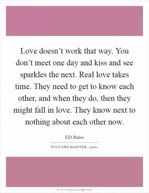 Love doesn’t work that way. You don’t meet one day and kiss and see sparkles the next. Real love takes time. They need to get to know each other, and when they do, then they might fall in love. They know next to nothing about each other now Picture Quote #1