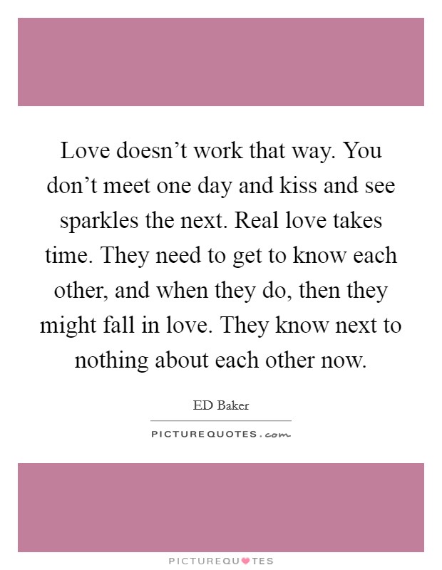Love doesn't work that way. You don't meet one day and kiss and see sparkles the next. Real love takes time. They need to get to know each other, and when they do, then they might fall in love. They know next to nothing about each other now Picture Quote #1