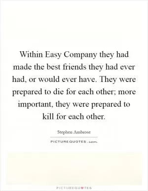 Within Easy Company they had made the best friends they had ever had, or would ever have. They were prepared to die for each other; more important, they were prepared to kill for each other Picture Quote #1