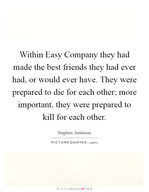 Within Easy Company they had made the best friends they had ever had, or would ever have. They were prepared to die for each other; more important, they were prepared to kill for each other Picture Quote #1
