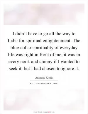 I didn’t have to go all the way to India for spiritual enlightenment. The blue-collar spirituality of everyday life was right in front of me, it was in every nook and cranny if I wanted to seek it, but I had chosen to ignore it Picture Quote #1