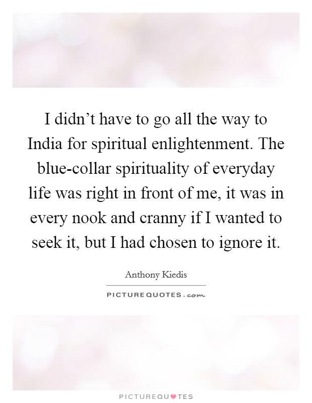 I didn't have to go all the way to India for spiritual enlightenment. The blue-collar spirituality of everyday life was right in front of me, it was in every nook and cranny if I wanted to seek it, but I had chosen to ignore it Picture Quote #1