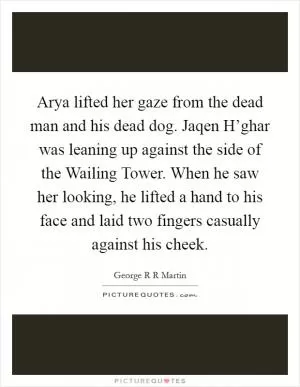 Arya lifted her gaze from the dead man and his dead dog. Jaqen H’ghar was leaning up against the side of the Wailing Tower. When he saw her looking, he lifted a hand to his face and laid two fingers casually against his cheek Picture Quote #1