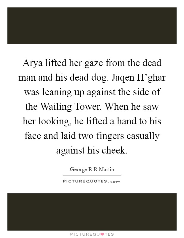 Arya lifted her gaze from the dead man and his dead dog. Jaqen H'ghar was leaning up against the side of the Wailing Tower. When he saw her looking, he lifted a hand to his face and laid two fingers casually against his cheek Picture Quote #1