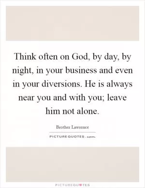 Think often on God, by day, by night, in your business and even in your diversions. He is always near you and with you; leave him not alone Picture Quote #1