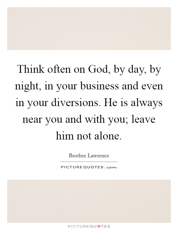 Think often on God, by day, by night, in your business and even in your diversions. He is always near you and with you; leave him not alone Picture Quote #1