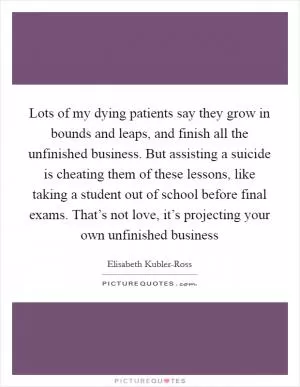 Lots of my dying patients say they grow in bounds and leaps, and finish all the unfinished business. But assisting a suicide is cheating them of these lessons, like taking a student out of school before final exams. That’s not love, it’s projecting your own unfinished business Picture Quote #1