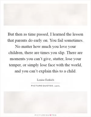 But then as time passed, I learned the lesson that parents do early on. You fail sometimes. No matter how much you love your children, there are times you slip. There are moments you can’t give, stutter, lose your temper, or simply lose face with the world, and you can’t explain this to a child Picture Quote #1