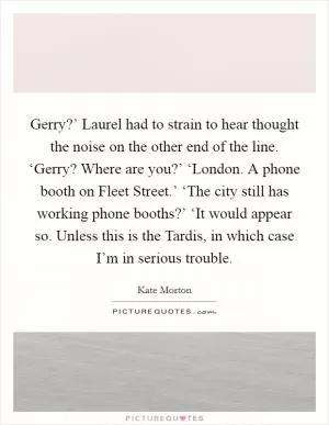Gerry?’ Laurel had to strain to hear thought the noise on the other end of the line. ‘Gerry? Where are you?’ ‘London. A phone booth on Fleet Street.’ ‘The city still has working phone booths?’ ‘It would appear so. Unless this is the Tardis, in which case I’m in serious trouble Picture Quote #1