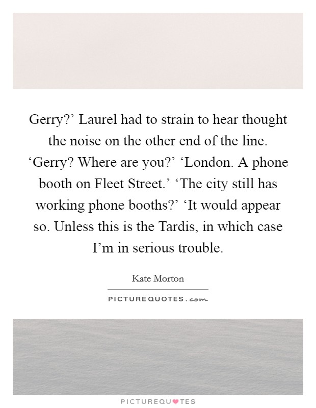 Gerry?' Laurel had to strain to hear thought the noise on the other end of the line. ‘Gerry? Where are you?' ‘London. A phone booth on Fleet Street.' ‘The city still has working phone booths?' ‘It would appear so. Unless this is the Tardis, in which case I'm in serious trouble Picture Quote #1