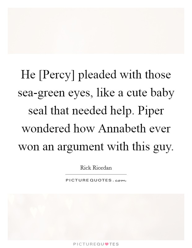 He [Percy] pleaded with those sea-green eyes, like a cute baby seal that needed help. Piper wondered how Annabeth ever won an argument with this guy Picture Quote #1
