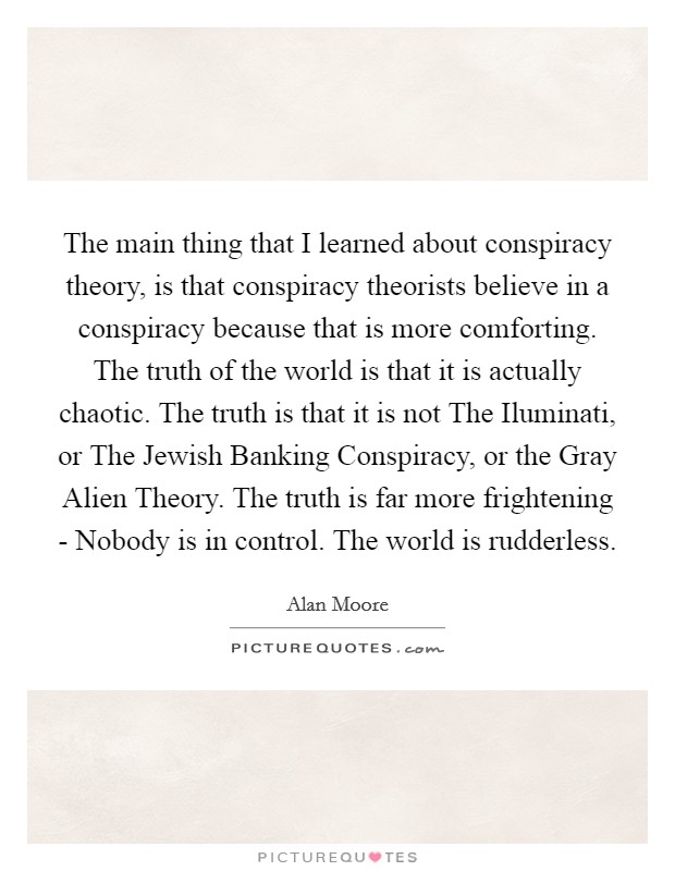The main thing that I learned about conspiracy theory, is that conspiracy theorists believe in a conspiracy because that is more comforting. The truth of the world is that it is actually chaotic. The truth is that it is not The Iluminati, or The Jewish Banking Conspiracy, or the Gray Alien Theory. The truth is far more frightening - Nobody is in control. The world is rudderless Picture Quote #1