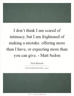 I don’t think I am scared of intimacy, but I am frightened of making a mistake. offering more than I have, or expecting more than you can give. - Matt Sedon Picture Quote #1