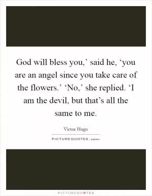 God will bless you,’ said he, ‘you are an angel since you take care of the flowers.’ ‘No,’ she replied. ‘I am the devil, but that’s all the same to me Picture Quote #1