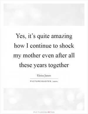 Yes, it’s quite amazing how I continue to shock my mother even after all these years together Picture Quote #1