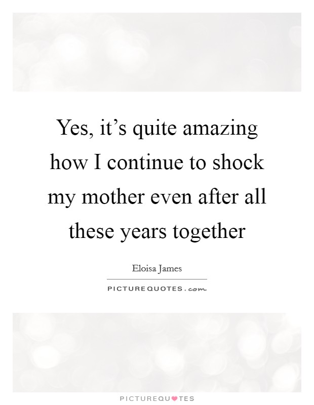 Yes, it's quite amazing how I continue to shock my mother even after all these years together Picture Quote #1