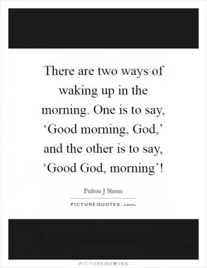 There are two ways of waking up in the morning. One is to say, ‘Good morning, God,’ and the other is to say, ‘Good God, morning’! Picture Quote #1