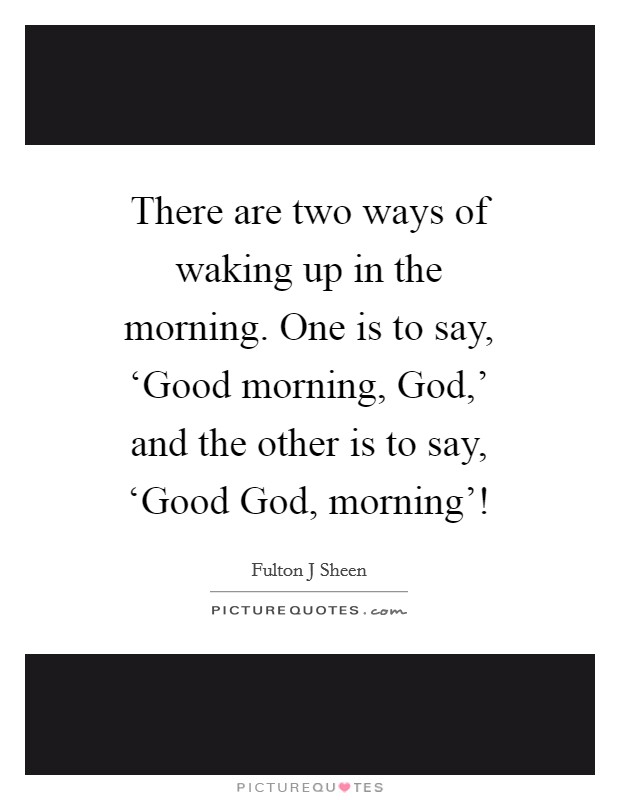 There are two ways of waking up in the morning. One is to say, ‘Good morning, God,' and the other is to say, ‘Good God, morning'! Picture Quote #1