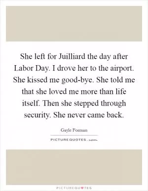 She left for Juilliard the day after Labor Day. I drove her to the airport. She kissed me good-bye. She told me that she loved me more than life itself. Then she stepped through security. She never came back Picture Quote #1