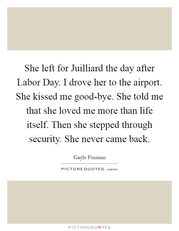She left for Juilliard the day after Labor Day. I drove her to the airport. She kissed me good-bye. She told me that she loved me more than life itself. Then she stepped through security. She never came back Picture Quote #1