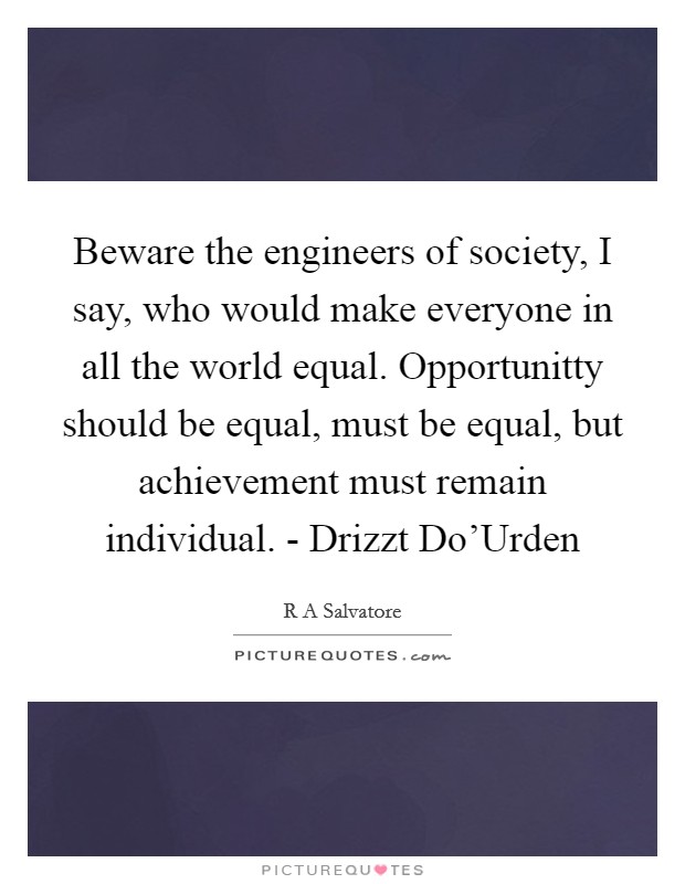 Beware the engineers of society, I say, who would make everyone in all the world equal. Opportunitty should be equal, must be equal, but achievement must remain individual. - Drizzt Do'Urden Picture Quote #1