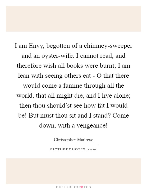 I am Envy, begotten of a chimney-sweeper and an oyster-wife. I cannot read, and therefore wish all books were burnt; I am lean with seeing others eat - O that there would come a famine through all the world, that all might die, and I live alone; then thou should'st see how fat I would be! But must thou sit and I stand? Come down, with a vengeance! Picture Quote #1