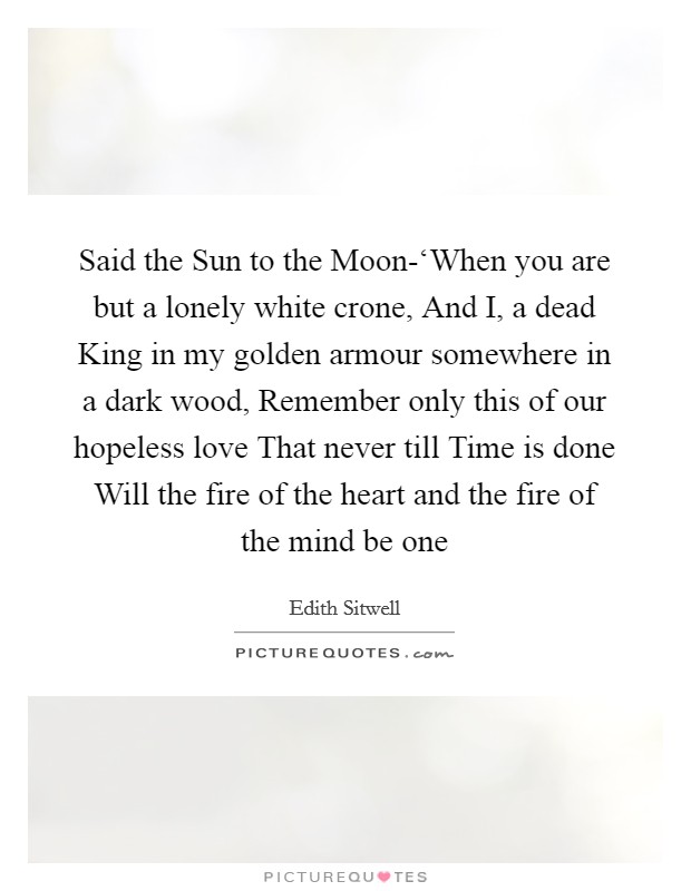 Said the Sun to the Moon-‘When you are but a lonely white crone, And I, a dead King in my golden armour somewhere in a dark wood, Remember only this of our hopeless love That never till Time is done Will the fire of the heart and the fire of the mind be one Picture Quote #1