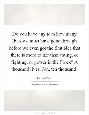 Do you have any idea how many lives we must have gone through before we even got the first idea that there is more to life than eating, or fighting, or power in the Flock? A thousand lives, Jon, ten thousand! Picture Quote #1