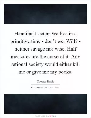 Hannibal Lecter: We live in a primitive time - don’t we, Will? - neither savage nor wise. Half measures are the curse of it. Any rational society would either kill me or give me my books Picture Quote #1